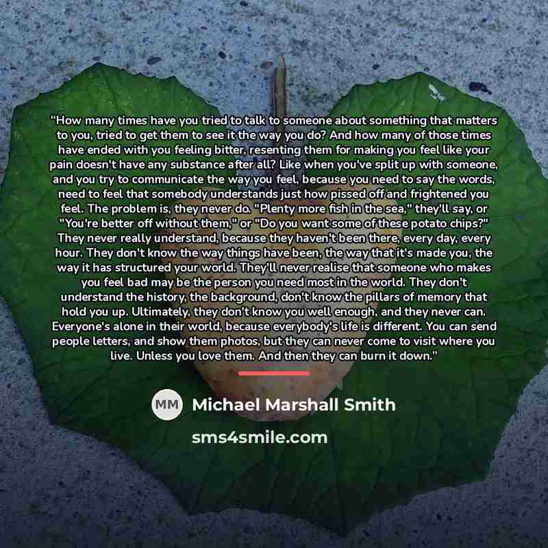 “How many times have you tried to talk to someone about something that matters to you, tried to get them to see it the way you do? And how many of those times have ended with you feeling bitter, resenting them for making you feel like your pain doesn't have any substance after all? Like when you've…” quote by Michael Marshall Smith