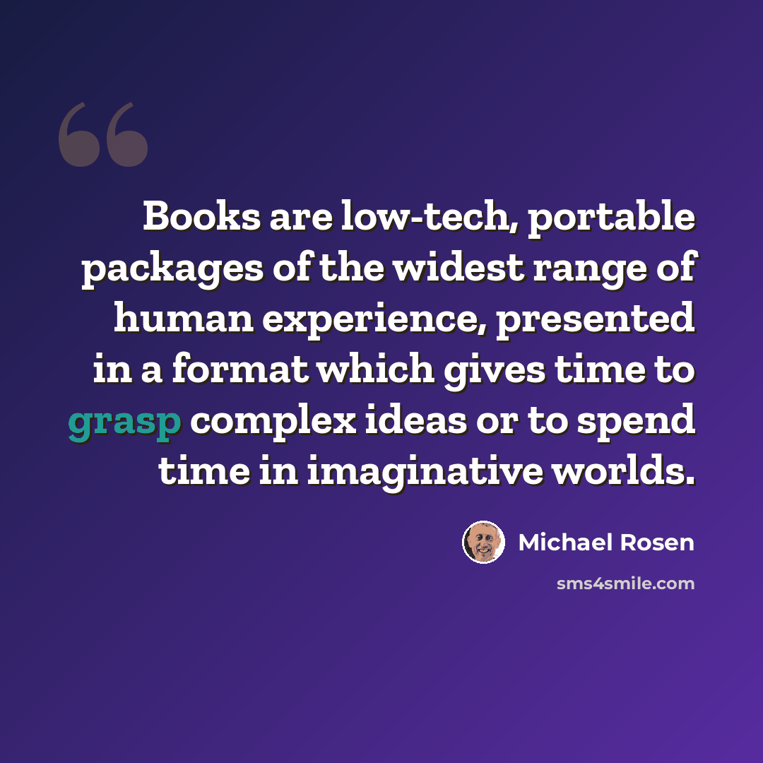 “Books are low-tech, portable packages of the widest range of human experience, presented in a format which gives time to grasp complex ideas or to spend time in imaginative worlds.” quote by Michael Rosen