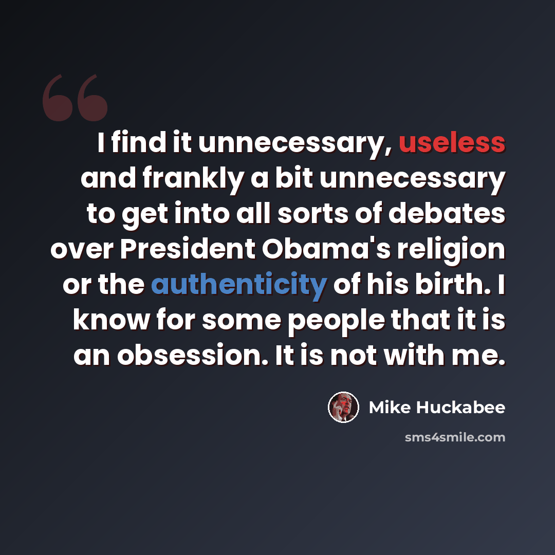 “I find it unnecessary, useless and frankly a bit unnecessary to get into all sorts of debates over President Obama's religion or the authenticity of his birth. I know for some people that it is an obsession. It is not with me.” quote by Mike Huckabee