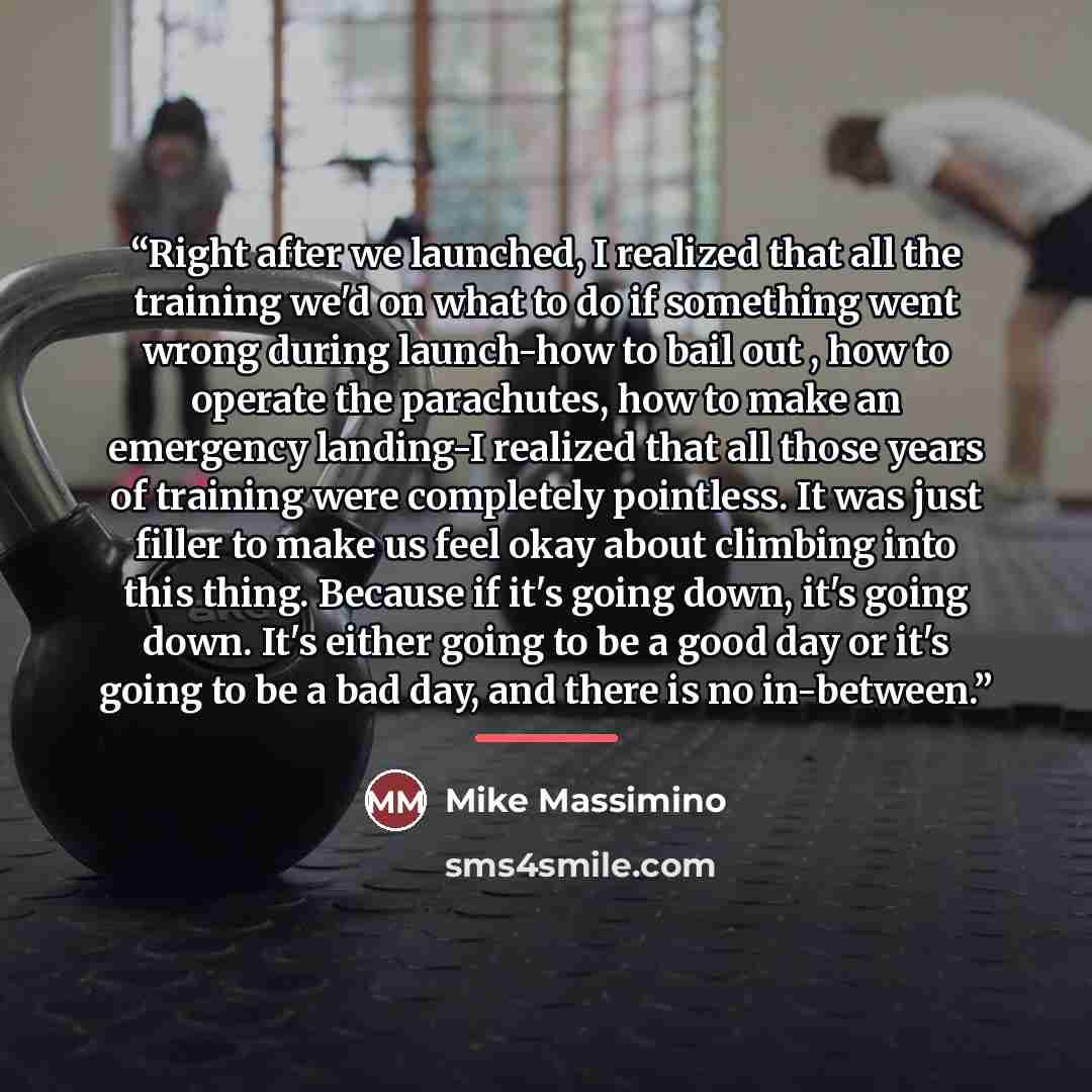 “Right after we launched, I realized that all the training we'd on what to do if something went wrong during launch-how to bail out , how to operate the parachutes, how to make an emergency landing-I realized that all those years of training were completely pointless. It was just filler to make us…” quote by Mike Massimino