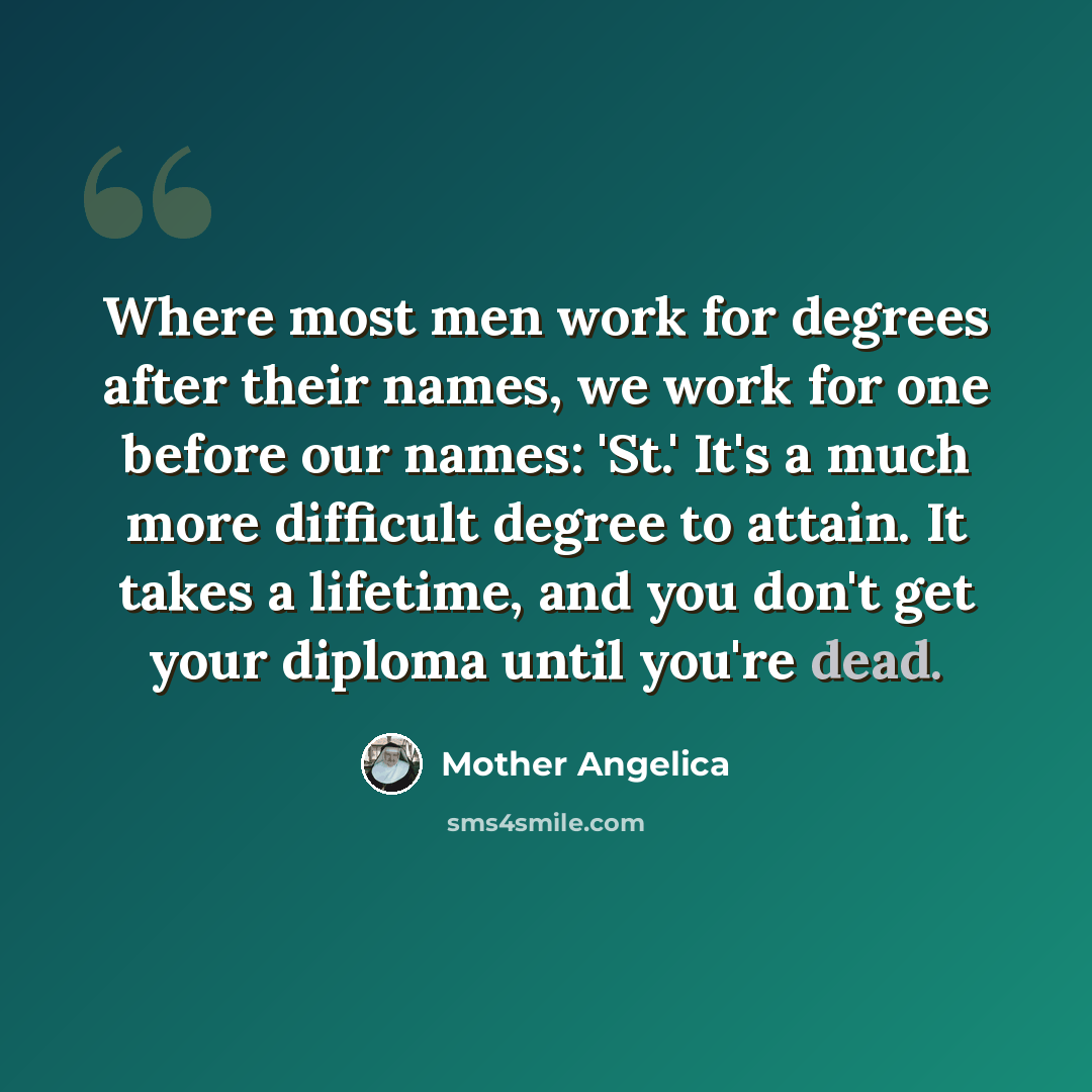 “Where most men work for degrees after their names, we work for one before our names: 'St.' It's a much more difficult degree to attain. It takes a lifetime, and you don't get your diploma until you're dead.” quote by Mother Angelica