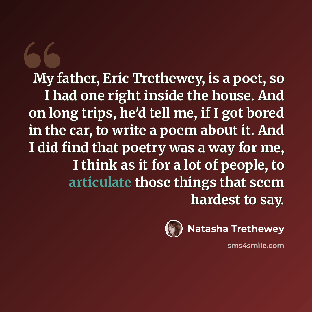 “My father, Eric Trethewey, is a poet, so I had one right inside the house. And on long trips, he'd tell me, if I got bored in the car, to write a poem about it. And I did find that poetry was a way for me, I think as it for a lot of people, to articulate those things that seem hardest to say.” quote by Natasha Trethewey