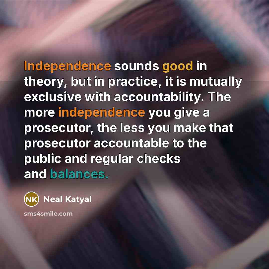 “Independence sounds good in theory, but in practice, it is mutually exclusive with accountability. The more independence you give a prosecutor, the less you make that prosecutor accountable to the public and regular checks and balances.” quote by Neal Katyal