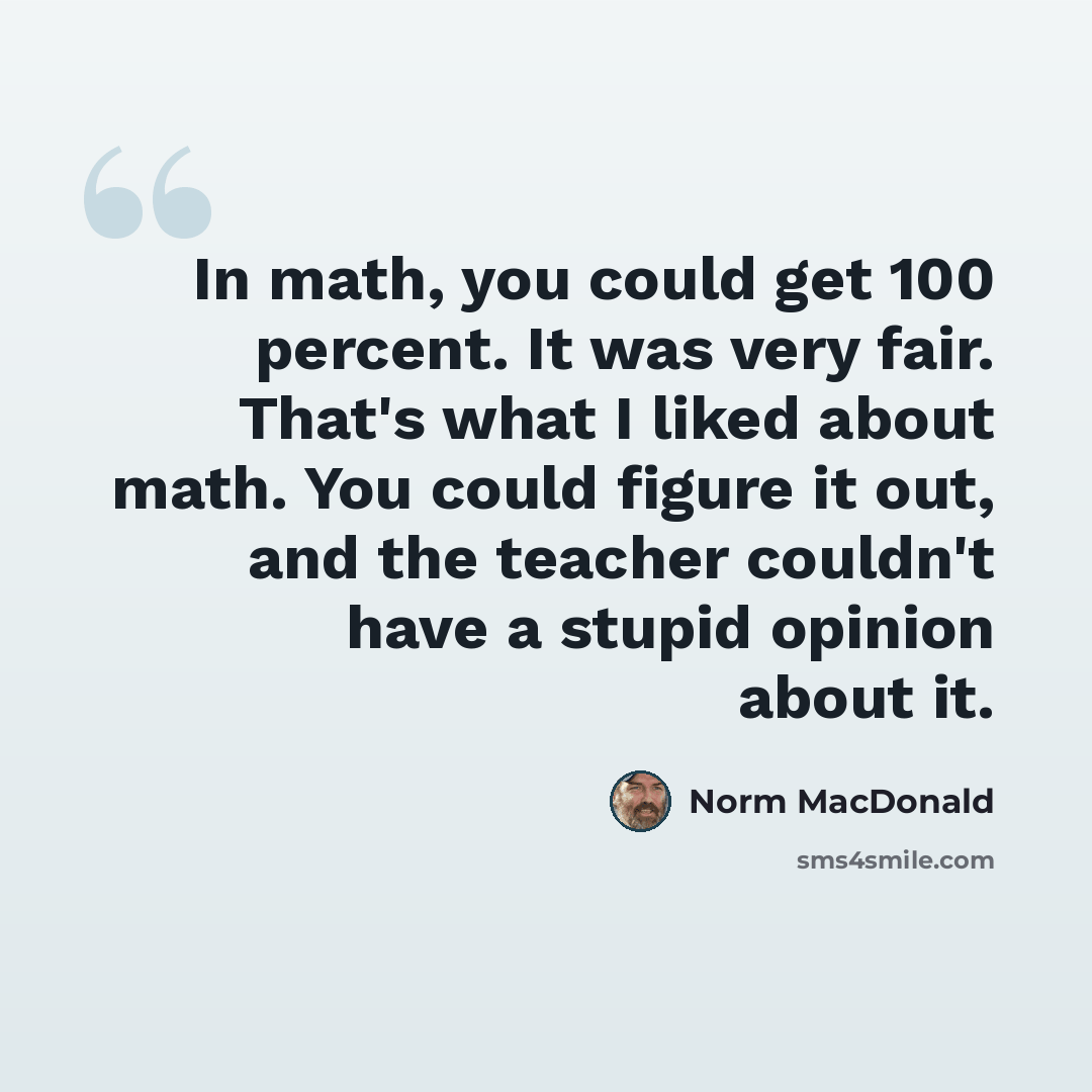 “In math, you could get 100 percent. It was very fair. That's what I liked about math. You could figure it out, and the teacher couldn't have a stupid opinion about it.” quote by Norm MacDonald