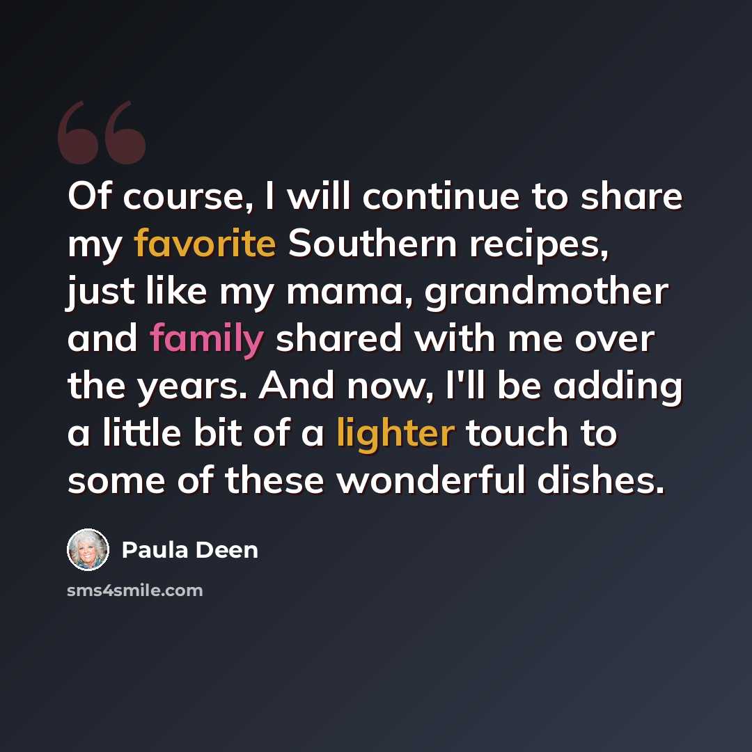 “Of course, I will continue to share my favorite Southern recipes, just like my mama, grandmother and family shared with me over the years. And now, I'll be adding a little bit of a lighter touch to some of these wonderful dishes.” quote by Paula Deen