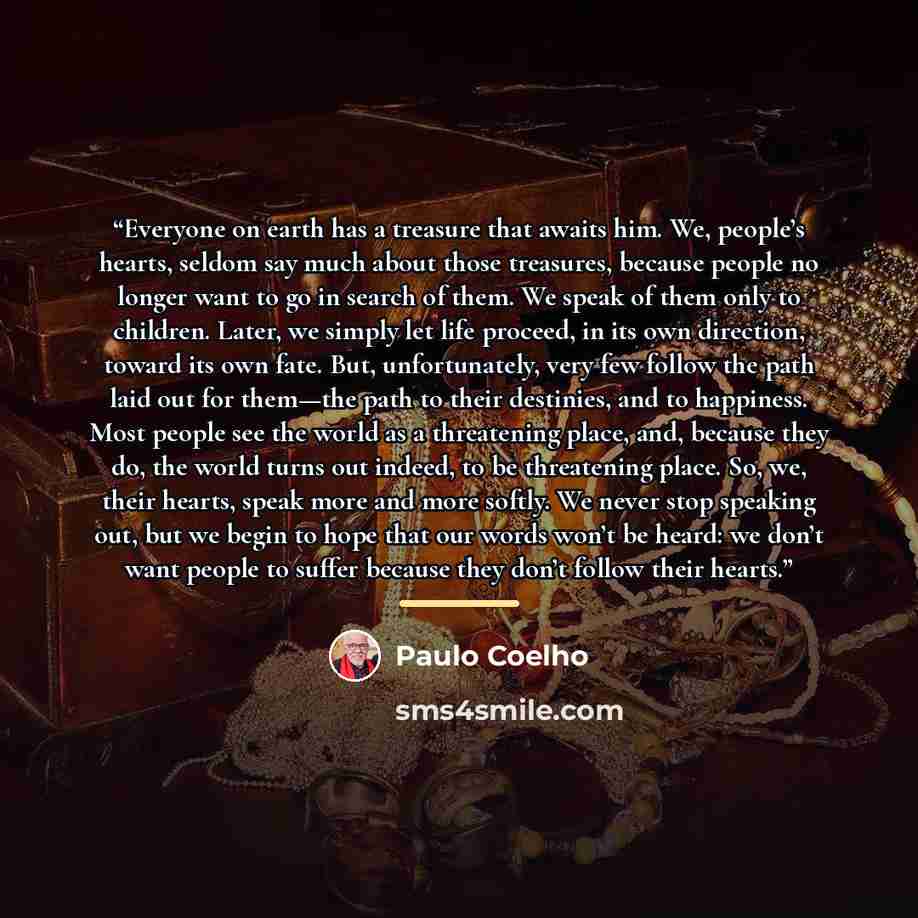 “Everyone on earth has a treasure that awaits him. We, people’s hearts, seldom say much about those treasures, because people no longer want to go in search of them. We speak of them only to children. Later, we simply let life proceed, in its own direction, toward its own fate. But, unfortunately…” quote by Paulo Coelho
