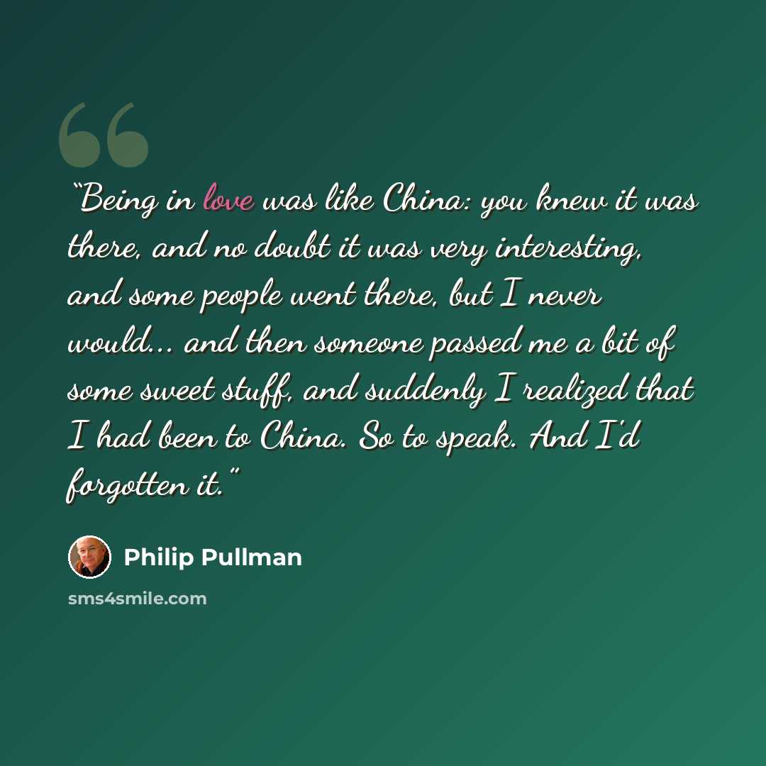 “Being in love was like China: you knew it was there, and no doubt it was very interesting, and some people went there, but I never would... and then someone passed me a bit of some sweet stuff, and suddenly I realized that I had been to China. So to speak. And I'd forgotten it.” quote by Philip Pullman