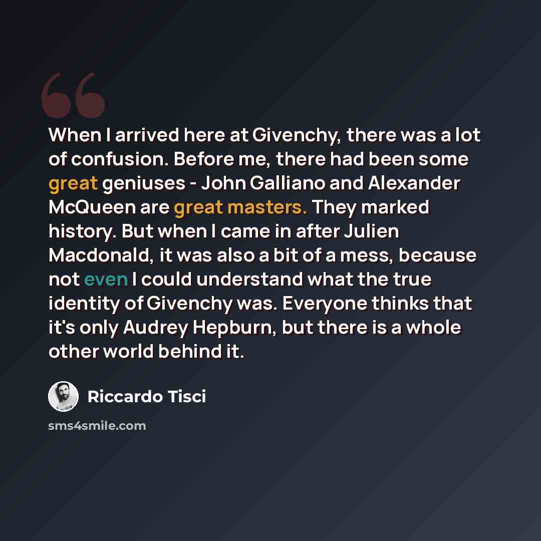 “When I arrived here at Givenchy, there was a lot of confusion. Before me, there had been some great geniuses - John Galliano and Alexander McQueen are great masters. They marked history. But when I came in after Julien Macdonald, it was also a bit of a mess, because not even I could understand…” quote by Riccardo Tisci