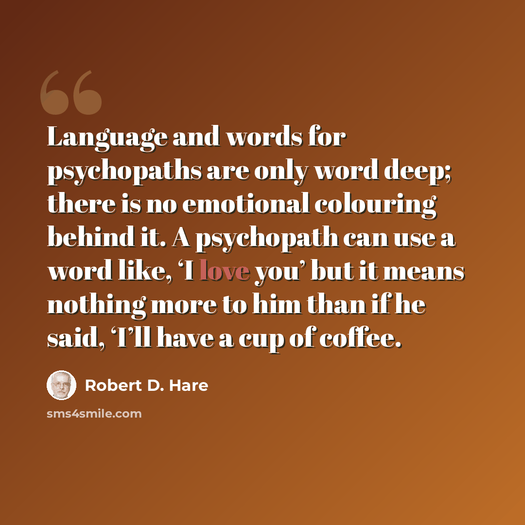 “Language and words for psychopaths are only word deep; there is no emotional colouring behind it. A psychopath can use a word like, ‘I love you’ but it means nothing more to him than if he said, ‘I’ll have a cup of coffee.” quote by Robert D. Hare
