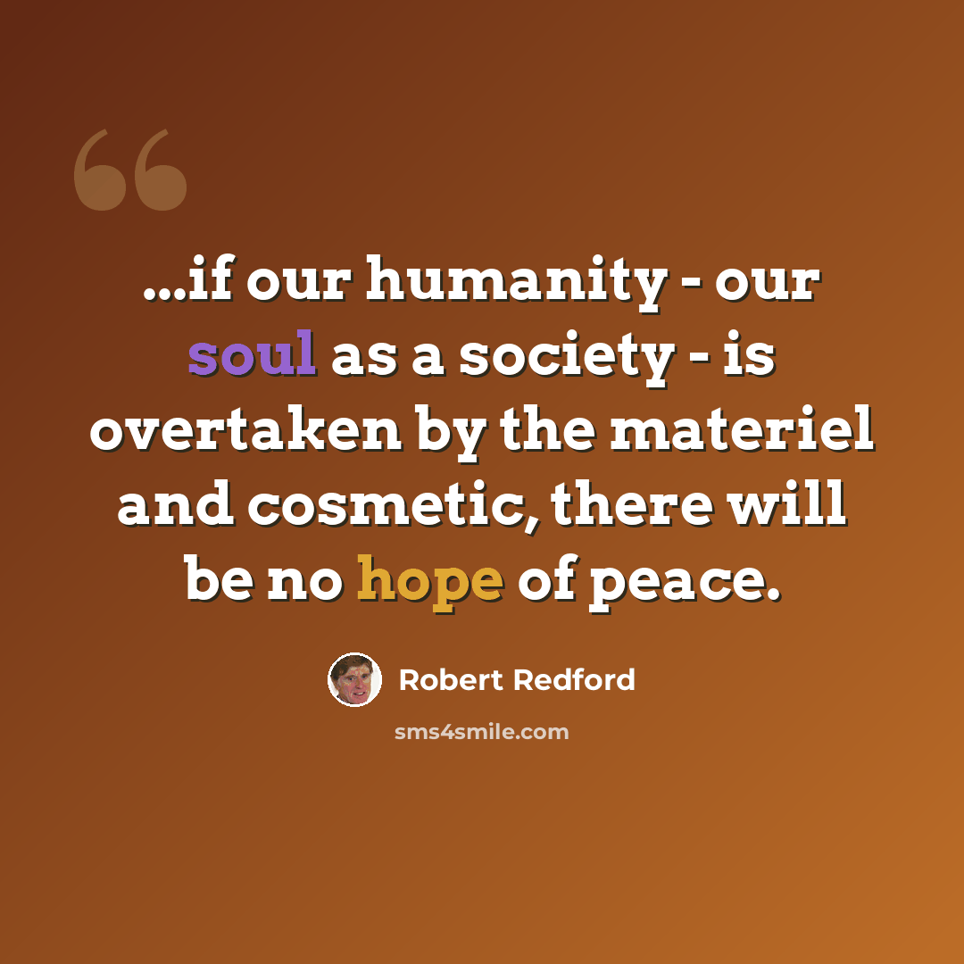 “...if our humanity - our soul as a society - is overtaken by the materiel and cosmetic, there will be no hope of peace.” quote by Robert Redford