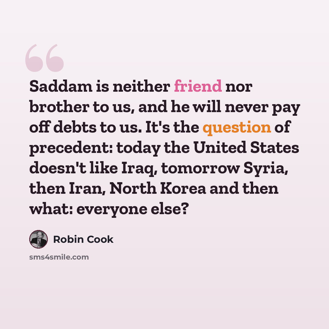 “Saddam is neither friend nor brother to us, and he will never pay off debts to us. It's the question of precedent: today the United States doesn't like Iraq, tomorrow Syria, then Iran, North Korea and then what: everyone else?” quote by Robin Cook