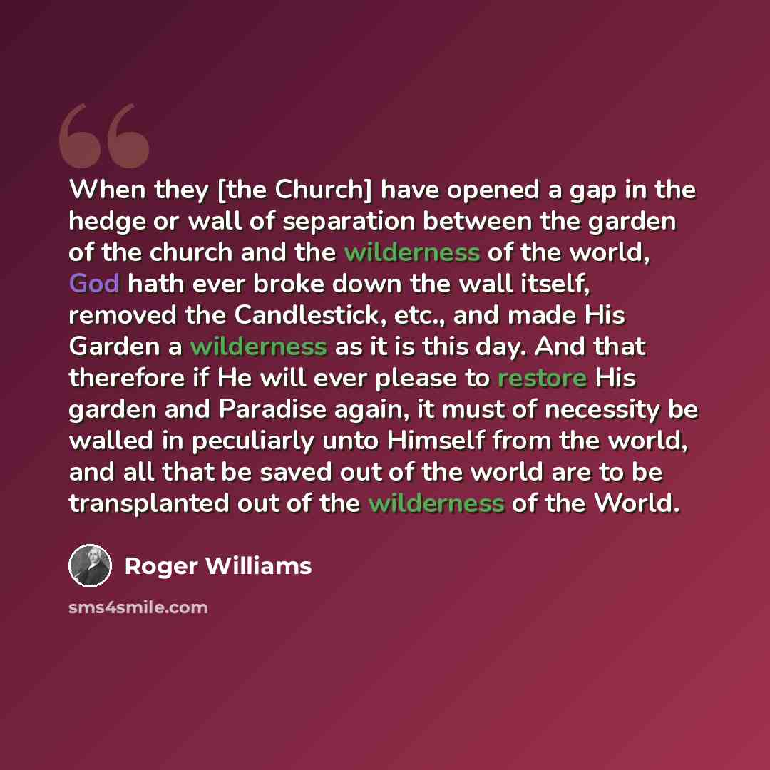 “When they [the Church] have opened a gap in the hedge or wall of separation between the garden of the church and the wilderness of the world, God hath ever broke down the wall itself, removed the Candlestick, etc., and made His Garden a wilderness as it is this day. And that therefore if He will…” quote by Roger Williams