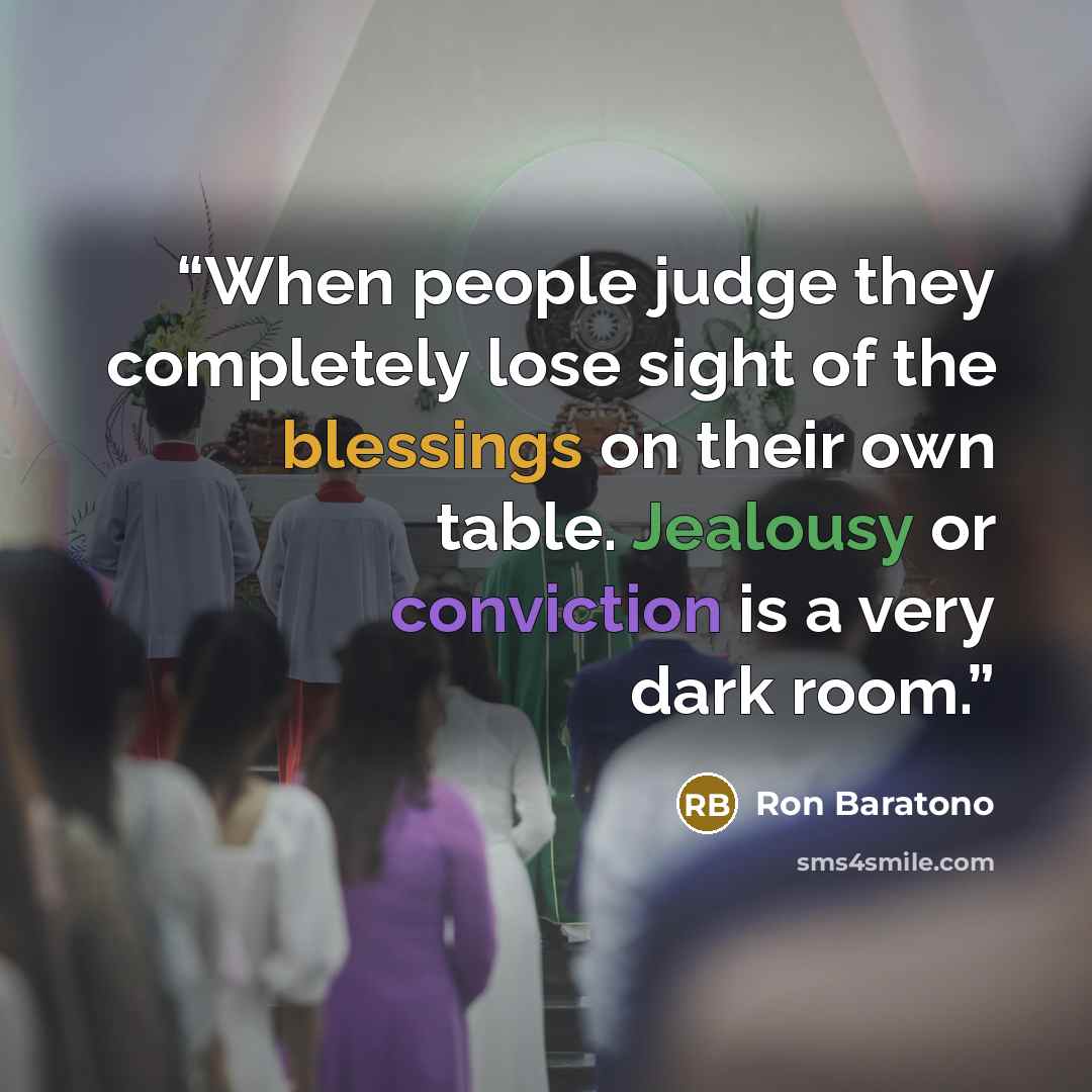 “When people judge they completely lose sight of the blessings on their own table. Jealousy or conviction is a very dark room.” quote by Ron Baratono