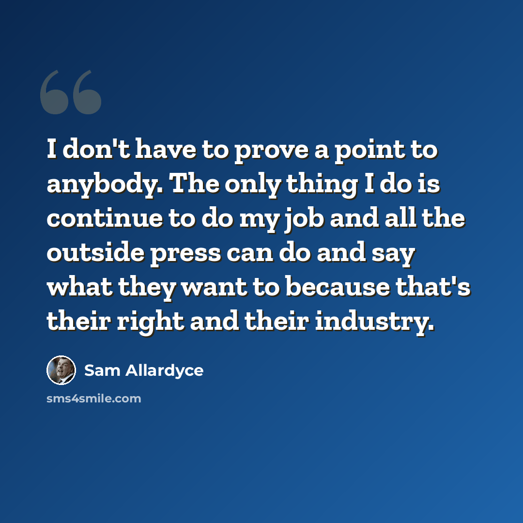 “I don't have to prove a point to anybody. The only thing I do is continue to do my job and all the outside press can do and say what they want to because that's their right and their industry.” quote by Sam Allardyce