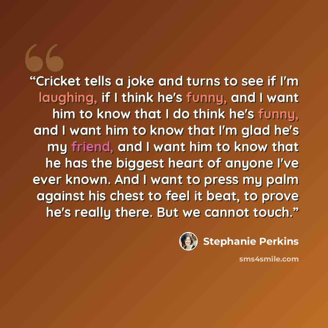 “Cricket tells a joke and turns to see if I'm laughing, if I think he's funny, and I want him to know that I do think he's funny, and I want him to know that I'm glad he's my friend, and I want him to know that he has the biggest heart of anyone I've ever known. And I want to press my palm against…” quote by Stephanie Perkins