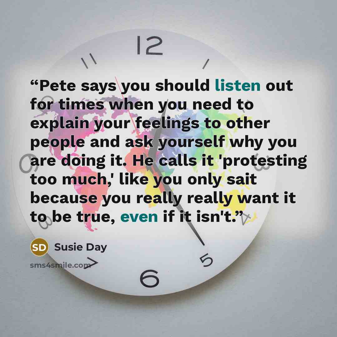 “Pete says you should listen out for times when you need to explain your feelings to other people and ask yourself why you are doing it. He calls it 'protesting too much,' like you only sait because you really really want it to be true, even if it isn't.” quote by Susie Day