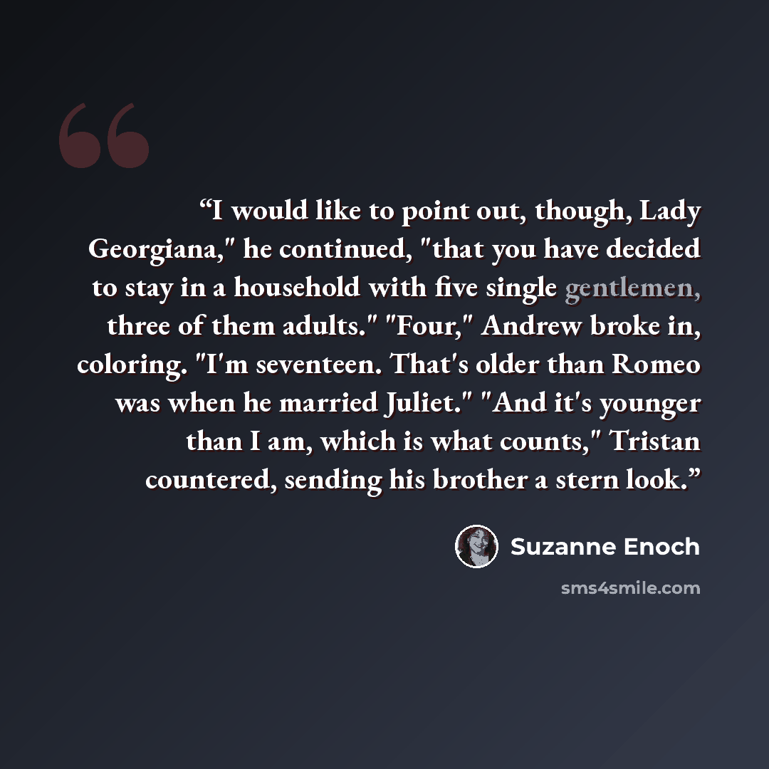 “I would like to point out, though, Lady Georgiana," he continued, "that you have decided to stay in a household with five single gentlemen, three of them adults." "Four," Andrew broke in, coloring. "I'm seventeen. That's older than Romeo was when he married Juliet." "And it's younger than I am…” quote by Suzanne Enoch