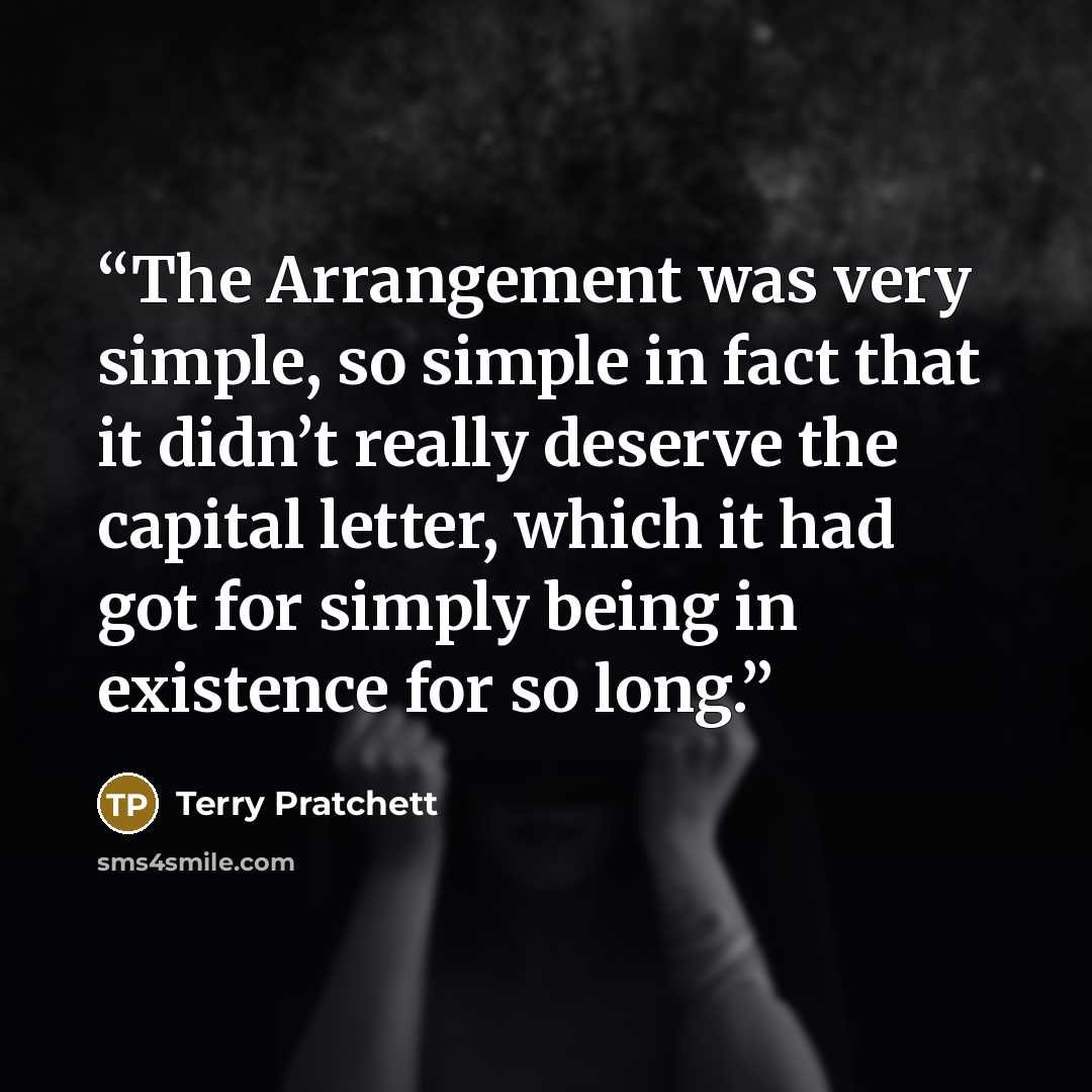 “The Arrangement was very simple, so simple in fact that it didn’t really deserve the capital letter, which it had got for simply being in existence for so long.” quote by Terry Pratchett