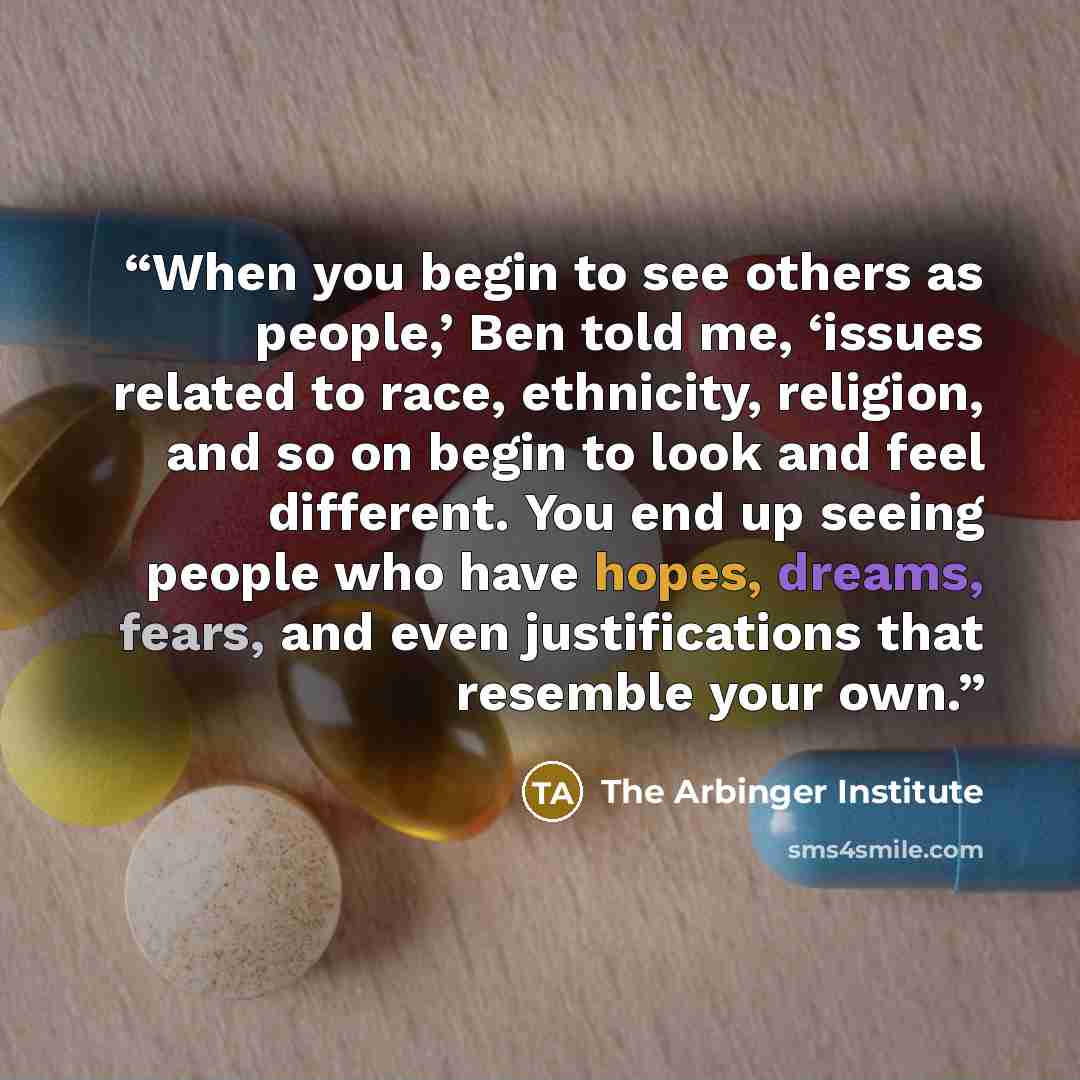 “When you begin to see others as people,’ Ben told me, ‘issues related to race, ethnicity, religion, and so on begin to look and feel different. You end up seeing people who have hopes, dreams, fears, and even justifications that resemble your own.” quote by The Arbinger Institute