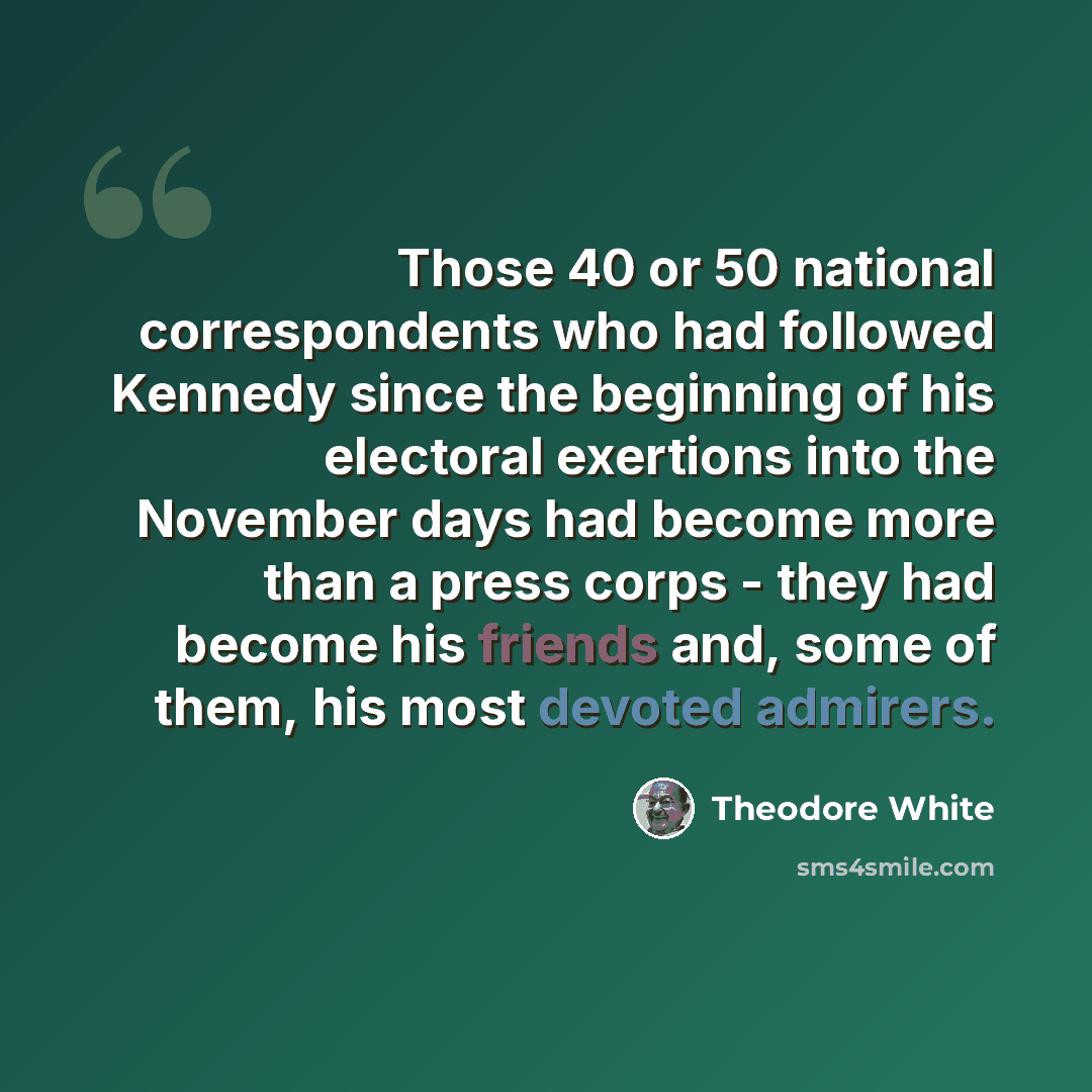 “Those 40 or 50 national correspondents who had followed Kennedy since the beginning of his electoral exertions into the November days had become more than a press corps - they had become his friends and, some of them, his most devoted admirers.” quote by Theodore White