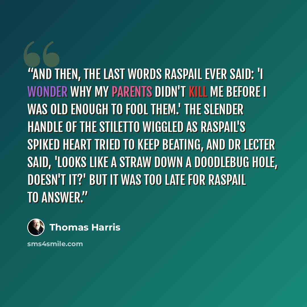 “And then, the last words Raspail ever said: 'I wonder why my parents didn't kill me before I was old enough to fool them.' The slender handle of the stiletto wiggled as Raspail's spiked heart tried to keep beating, and Dr Lecter said, 'Looks like a straw down a doodlebug hole, doesn't it?' but it…” quote by Thomas Harris