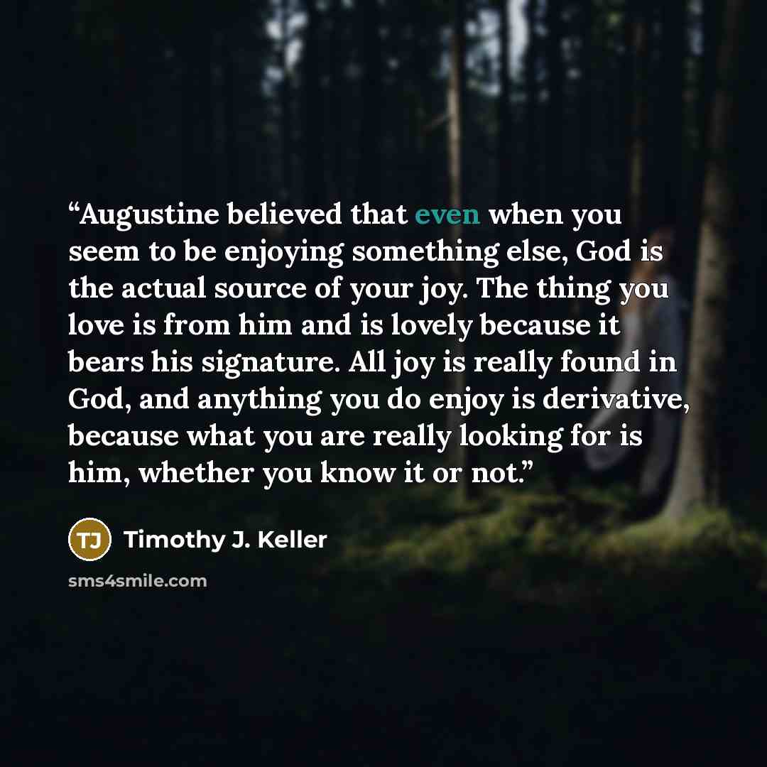 “Augustine believed that even when you seem to be enjoying something else, God is the actual source of your joy. The thing you love is from him and is lovely because it bears his signature. All joy is really found in God, and anything you do enjoy is derivative, because what you are really looking…” quote by Timothy J. Keller