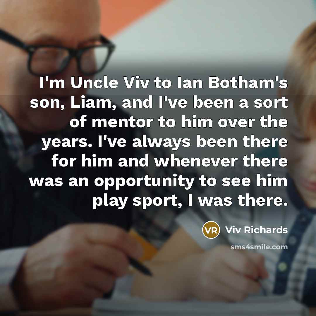 “I'm Uncle Viv to Ian Botham's son, Liam, and I've been a sort of mentor to him over the years. I've always been there for him and whenever there was an opportunity to see him play sport, I was there.” quote by Viv Richards
