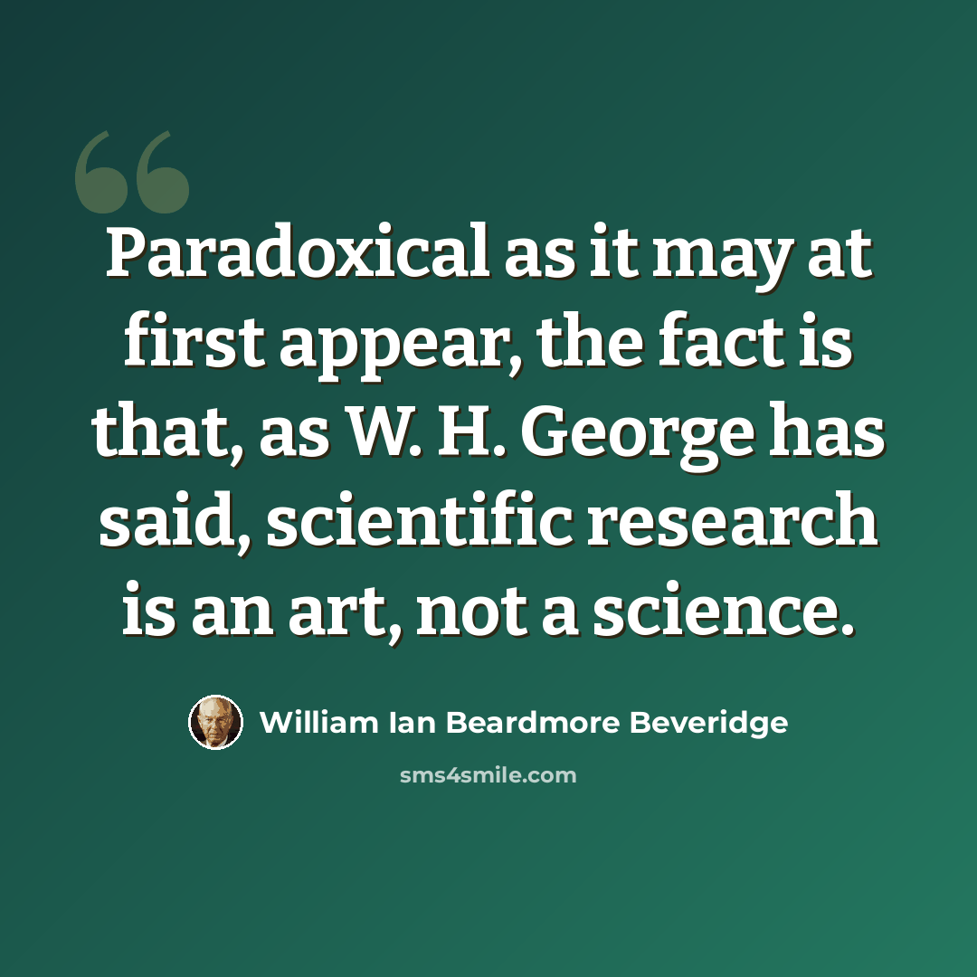 “Paradoxical as it may at first appear, the fact is that, as W. H. George has said, scientific research is an art, not a science.” quote by William Ian Beardmore Beveridge