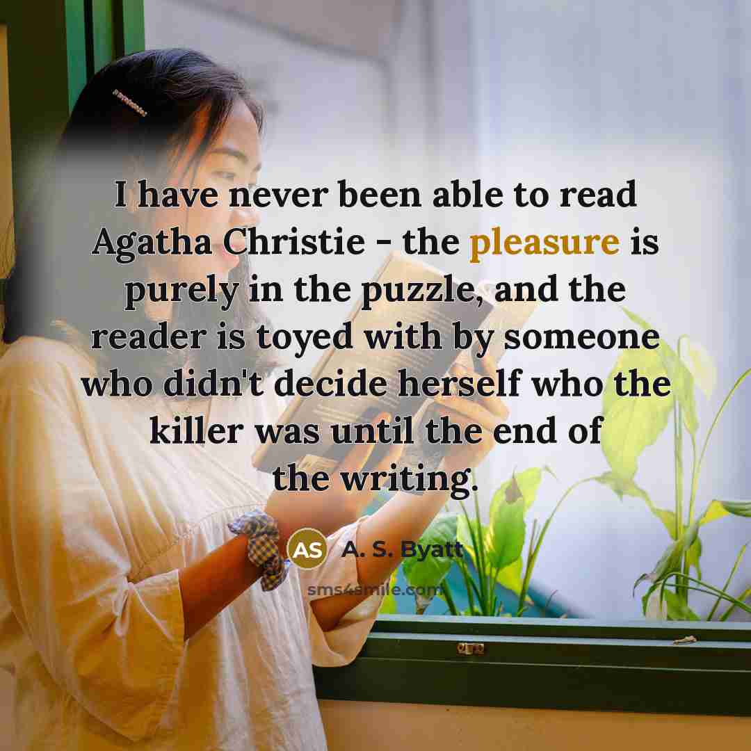 “I have never been able to read Agatha Christie - the pleasure is purely in the puzzle, and the reader is toyed with by someone who didn't decide herself who the killer was until the end of the writing.” quote by A. S. Byatt