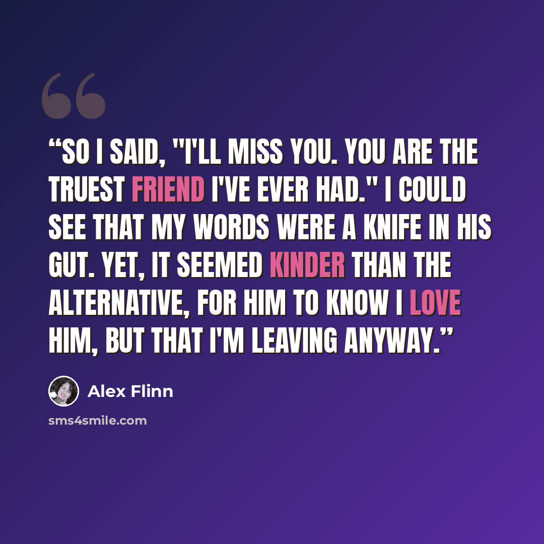 “So I said, "I'll miss you. You are the truest friend I've ever had." I could see that my words were a knife in his gut. Yet, it seemed kinder than the alternative, for him to know I love him, but that I'm leaving anyway.” quote by Alex Flinn