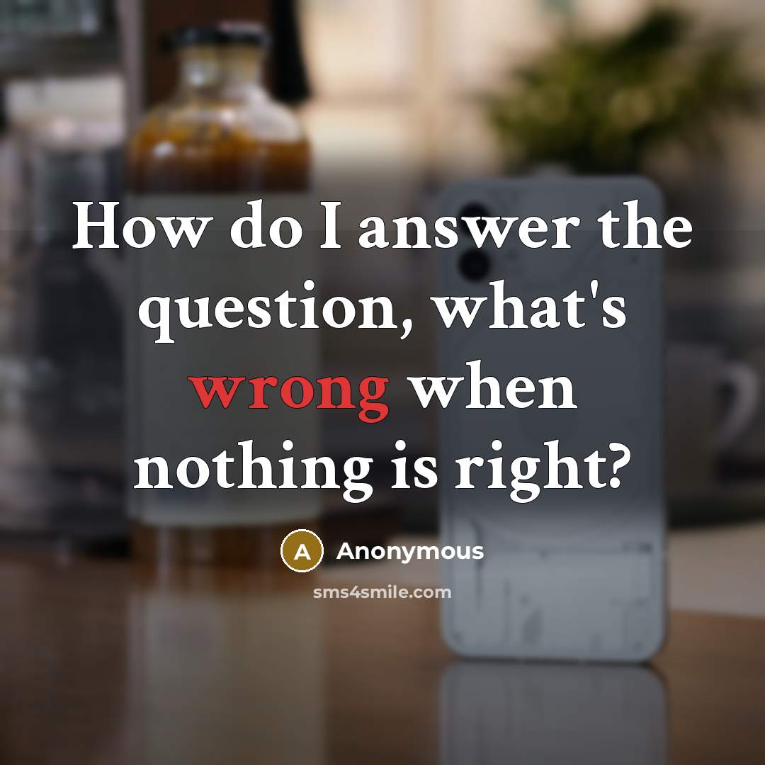 “How do I answer the question, what's wrong when nothing is right?” quote by Anonymous