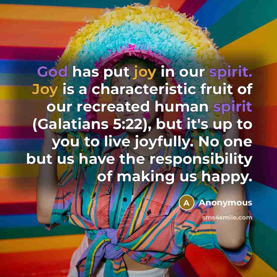 “God has put joy in our spirit. Joy is a characteristic fruit of our recreated human spirit (Galatians 5:22), but it's up to you to live joyfully. No one but us have the responsibility of making us happy.” quote by Anonymous