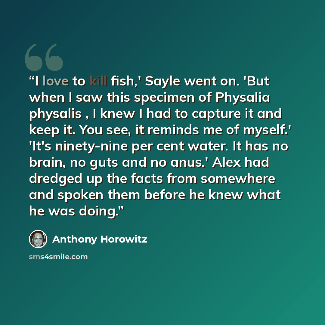 “I love to kill fish,' Sayle went on. 'But when I saw this specimen of Physalia physalis , I knew I had to capture it and keep it. You see, it reminds me of myself.' 'It's ninety-nine per cent water. It has no brain, no guts and no anus.' Alex had dredged up the facts from somewhere and spoken them…” quote by Anthony Horowitz