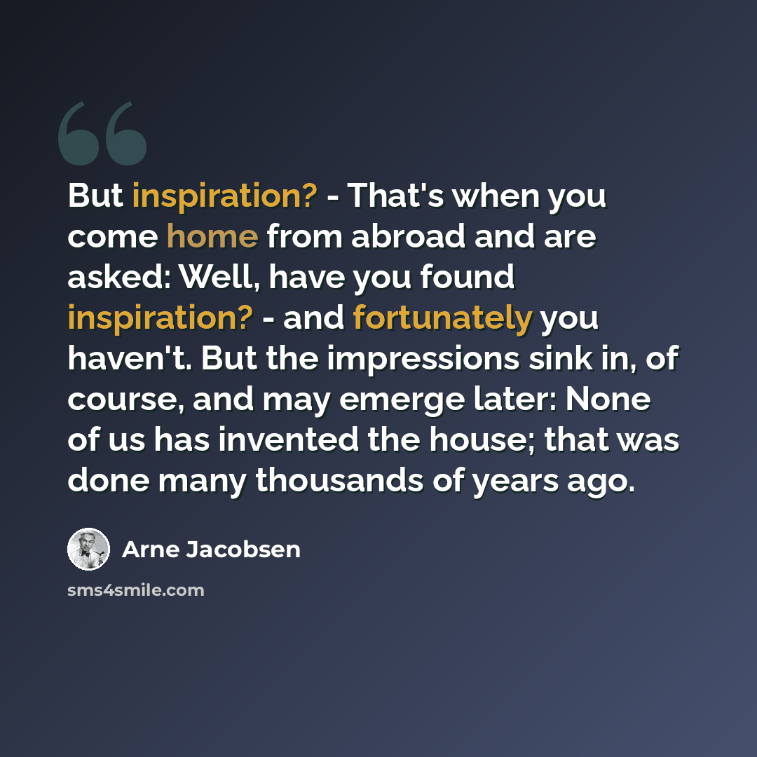 “But inspiration? - That's when you come home from abroad and are asked: Well, have you found inspiration? - and fortunately you haven't. But the impressions sink in, of course, and may emerge later: None of us has invented the house; that was done many thousands of years ago.” quote by Arne Jacobsen
