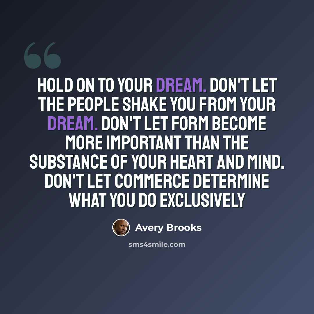 “Hold on to your dream. Don't let the people shake you from your dream. Don't let form become more important than the substance of your heart and mind. Don't let commerce determine what you do exclusively” quote by Avery Brooks
