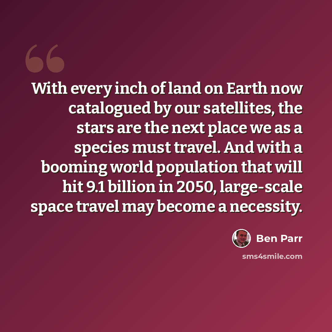 “With every inch of land on Earth now catalogued by our satellites, the stars are the next place we as a species must travel. And with a booming world population that will hit 9.1 billion in 2050, large-scale space travel may become a necessity.” quote by Ben Parr