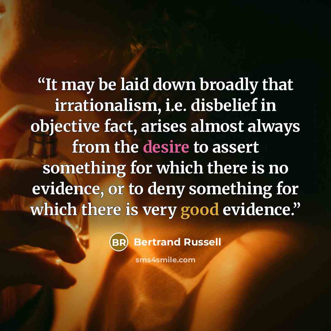 “It may be laid down broadly that irrationalism, i.e. disbelief in objective fact, arises almost always from the desire to assert something for which there is no evidence, or to deny something for which there is very good evidence.” quote by Bertrand Russell