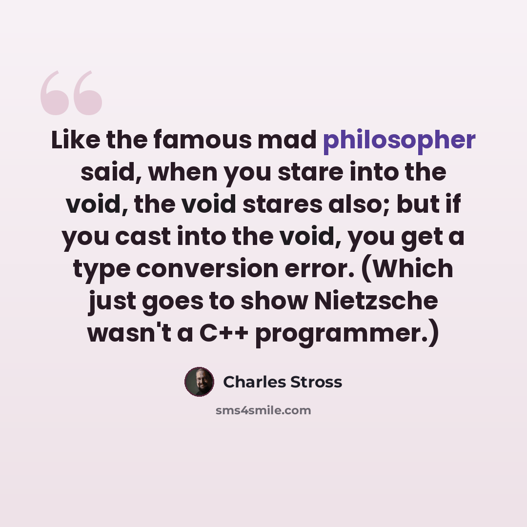 “Like the famous mad philosopher said, when you stare into the void, the void stares also; but if you cast into the void, you get a type conversion error. (Which just goes to show Nietzsche wasn't a C++ programmer.)” quote by Charles Stross