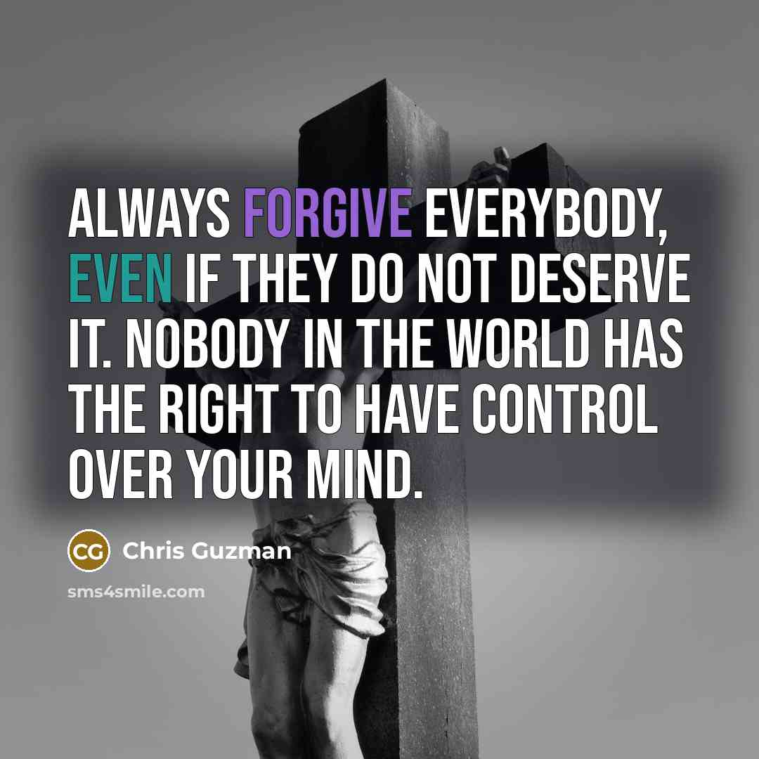 “Always forgive everybody, even if they do not deserve it. Nobody in the world has the right to have control over your mind.” quote by Chris Guzman