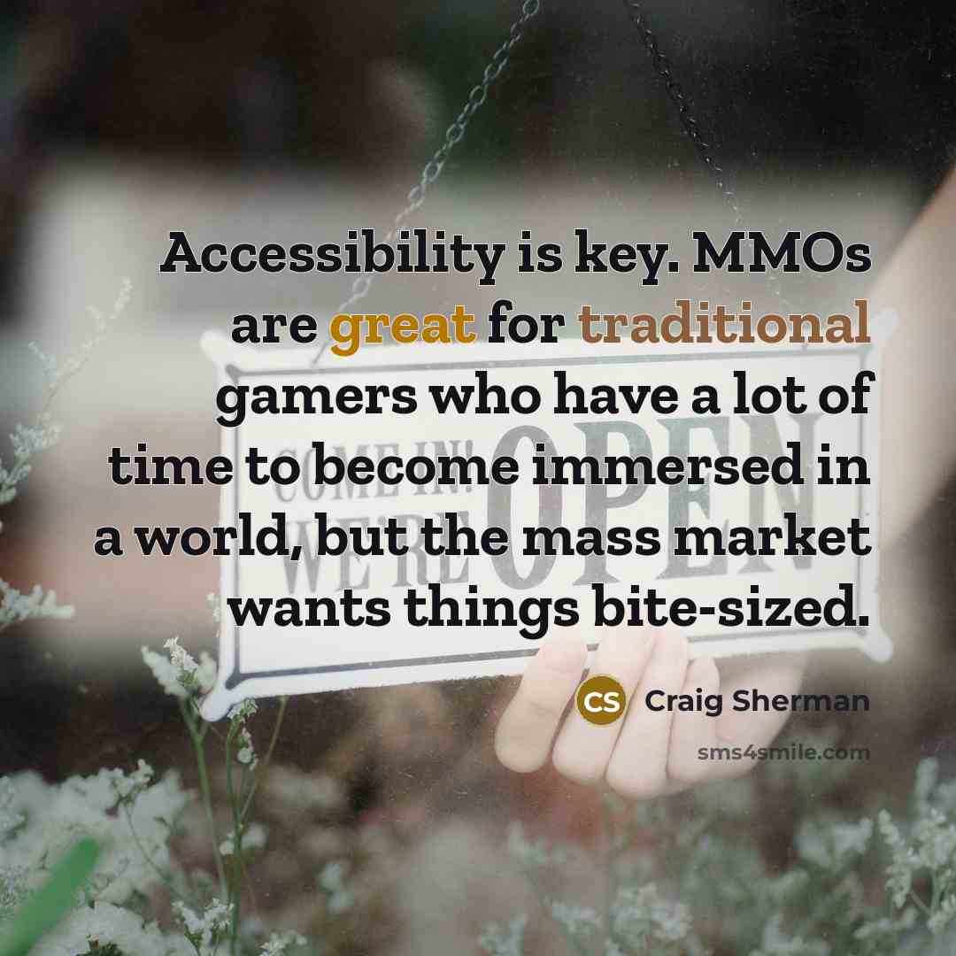 “Accessibility is key. MMOs are great for traditional gamers who have a lot of time to become immersed in a world, but the mass market wants things bite-sized.” quote by Craig Sherman