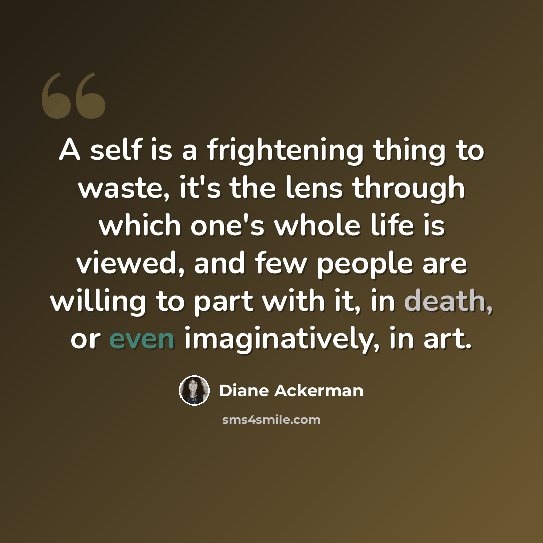 “A self is a frightening thing to waste, it's the lens through which one's whole life is viewed, and few people are willing to part with it, in death, or even imaginatively, in art.” quote by Diane Ackerman