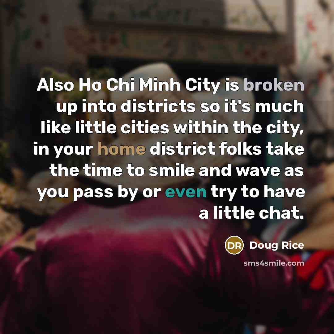 “Also Ho Chi Minh City is broken up into districts so it's much like little cities within the city, in your home district folks take the time to smile and wave as you pass by or even try to have a little chat.” quote by Doug Rice