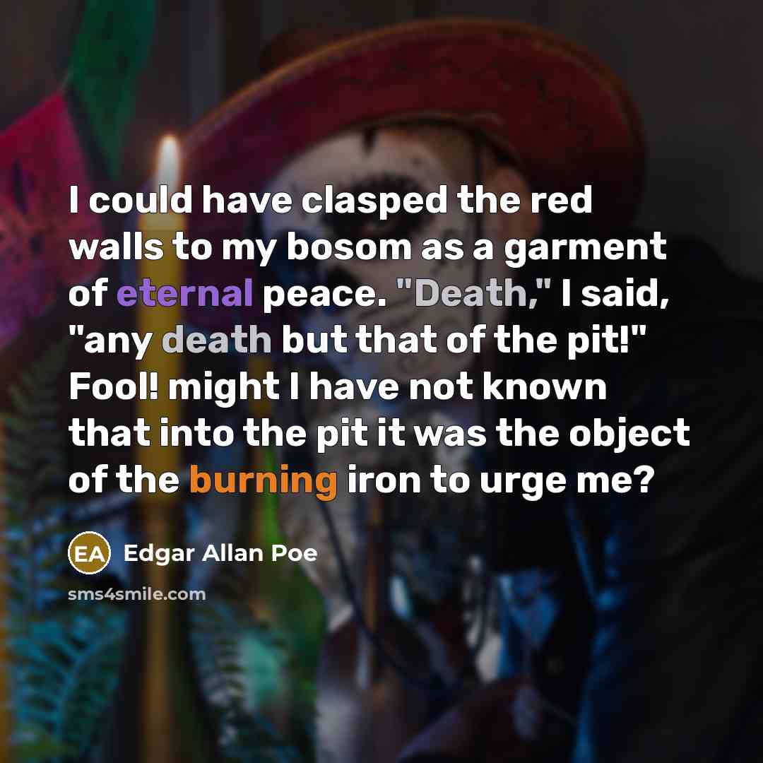 “I could have clasped the red walls to my bosom as a garment of eternal peace. "Death," I said, "any death but that of the pit!" Fool! might I have not known that into the pit it was the object of the burning iron to urge me?” quote by Edgar Allan Poe
