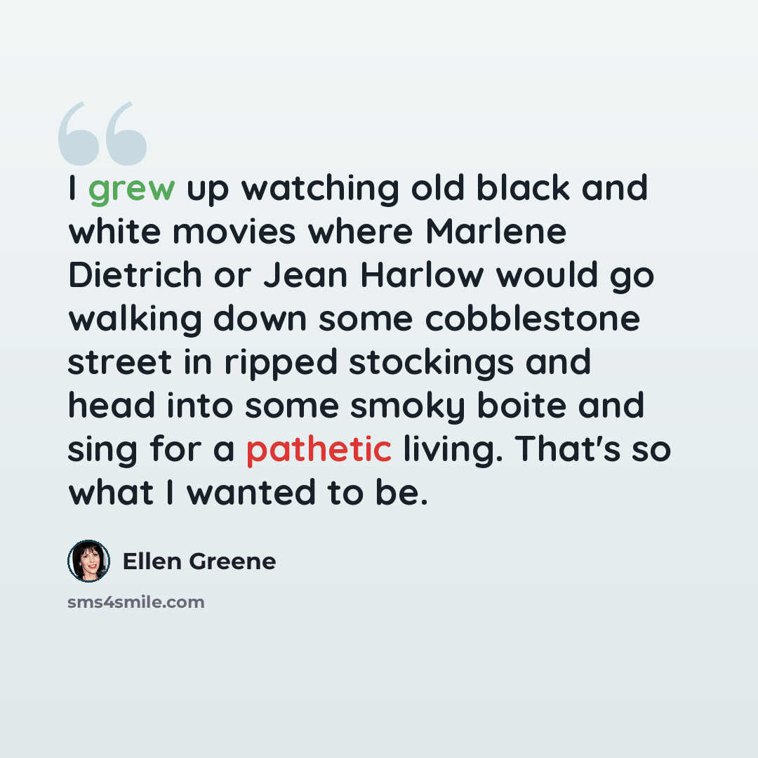 “I grew up watching old black and white movies where Marlene Dietrich or Jean Harlow would go walking down some cobblestone street in ripped stockings and head into some smoky boite and sing for a pathetic living. That's so what I wanted to be.” quote by Ellen Greene