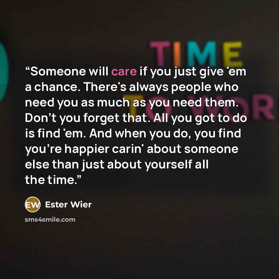 “Someone will care if you just give 'em a chance. There's always people who need you as much as you need them. Don't you forget that. All you got to do is find 'em. And when you do, you find you're happier carin' about someone else than just about yourself all the time.” quote by Ester Wier