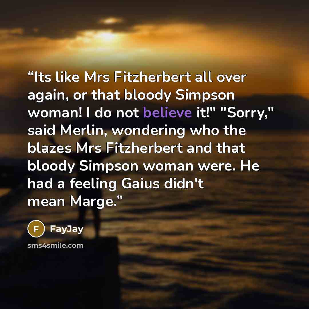 “Its like Mrs Fitzherbert all over again, or that bloody Simpson woman! I do not believe it!" "Sorry," said Merlin, wondering who the blazes Mrs Fitzherbert and that bloody Simpson woman were. He had a feeling Gaius didn't mean Marge.” quote by FayJay
