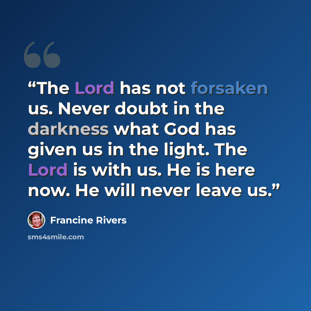 “The Lord has not forsaken us. Never doubt in the darkness what God has given us in the light. The Lord is with us. He is here now. He will never leave us.” quote by Francine Rivers