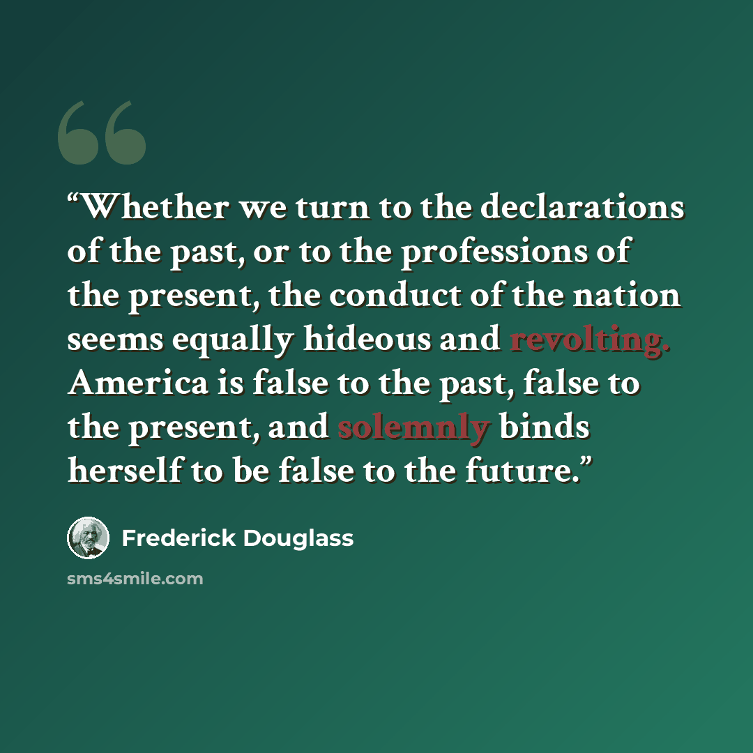 “Whether we turn to the declarations of the past, or to the professions of the present, the conduct of the nation seems equally hideous and revolting. America is false to the past, false to the present, and solemnly binds herself to be false to the future.” quote by Frederick Douglass