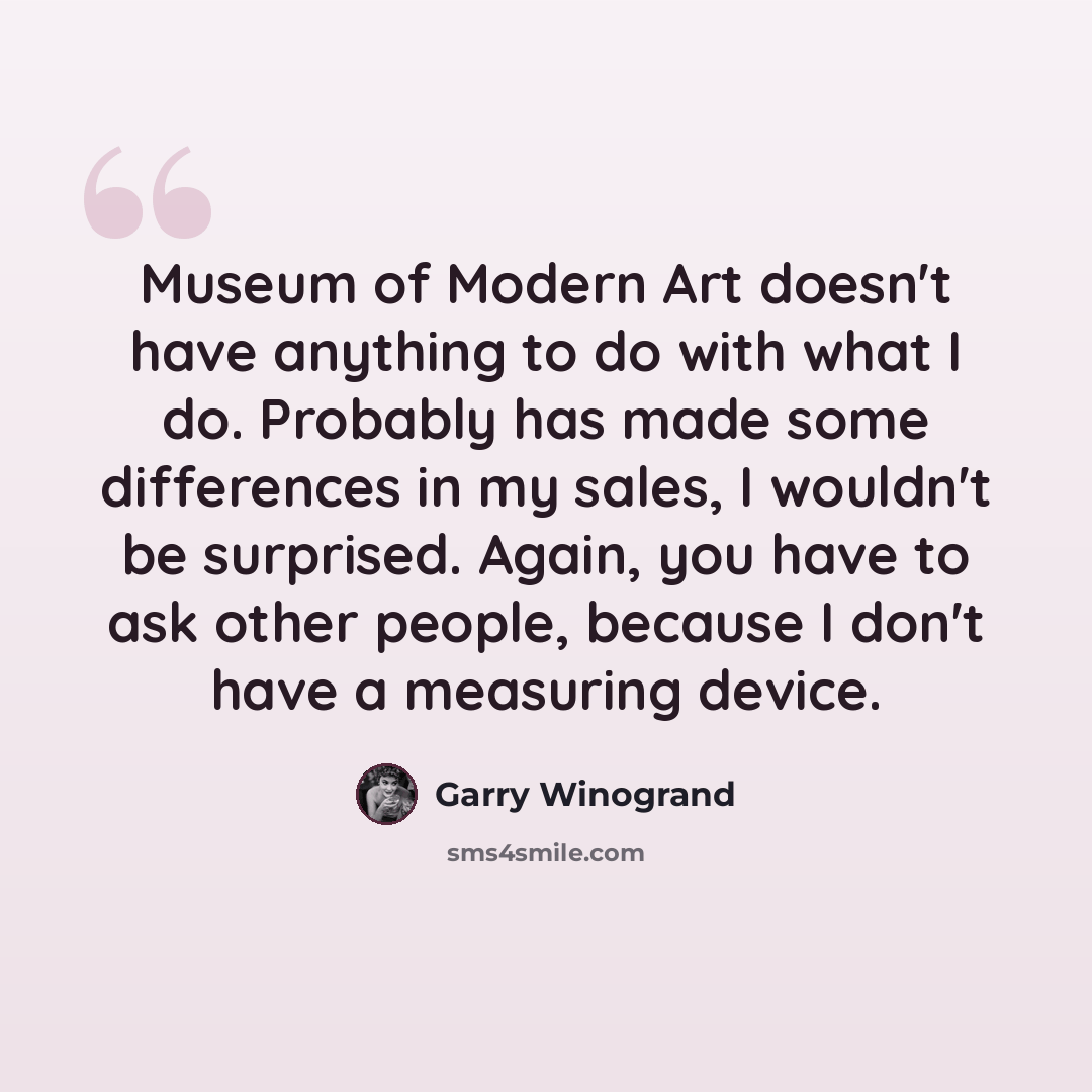 “Museum of Modern Art doesn't have anything to do with what I do. Probably has made some differences in my sales, I wouldn't be surprised. Again, you have to ask other people, because I don't have a measuring device.” quote by Garry Winogrand