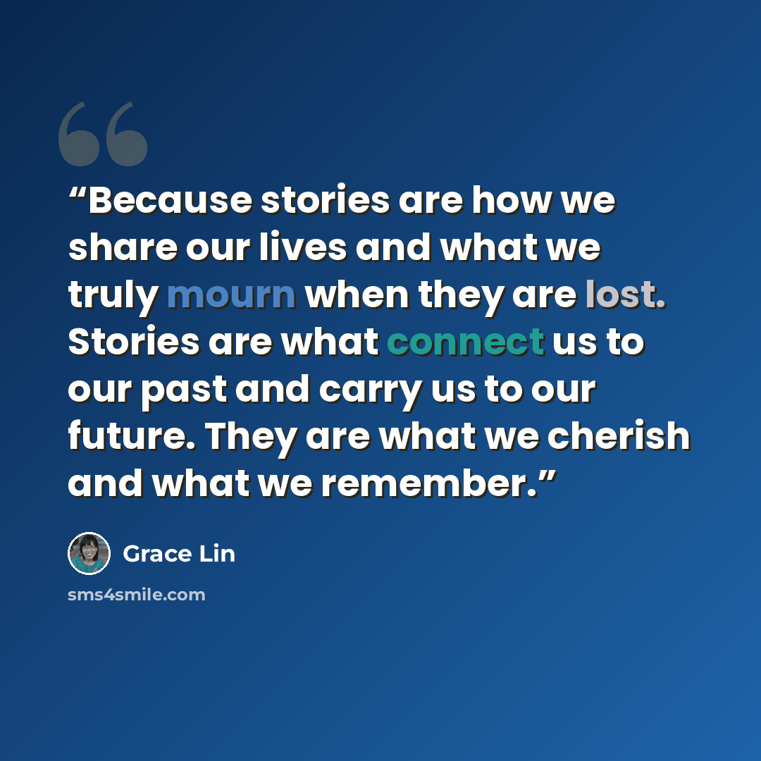 “Because stories are how we share our lives and what we truly mourn when they are lost. Stories are what connect us to our past and carry us to our future. They are what we cherish and what we remember.” quote by Grace Lin